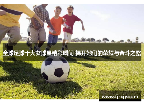 全球足球十大女球星精彩瞬间 揭开她们的荣耀与奋斗之路