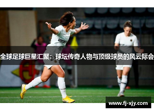全球足球巨星汇聚：球坛传奇人物与顶级球员的风云际会