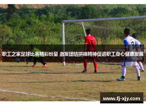 职工之家足球比赛精彩纷呈 激发团结拼搏精神促进职工身心健康发展